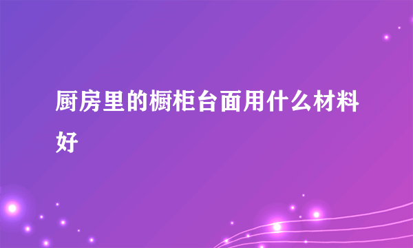 厨房里的橱柜台面用什么材料好