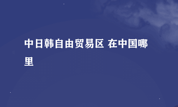 中日韩自由贸易区 在中国哪里