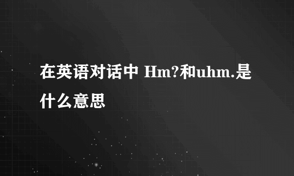 在英语对话中 Hm?和uhm.是什么意思