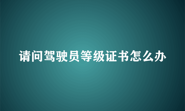 请问驾驶员等级证书怎么办