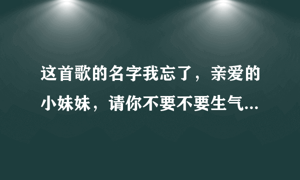 这首歌的名字我忘了，亲爱的小妹妹，请你不要不要生气，你的家在那里..............