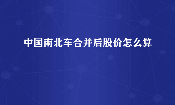 中国南北车合并后股价怎么算