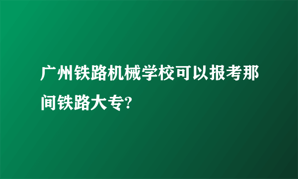 广州铁路机械学校可以报考那间铁路大专?