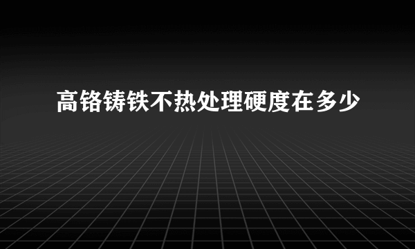 高铬铸铁不热处理硬度在多少