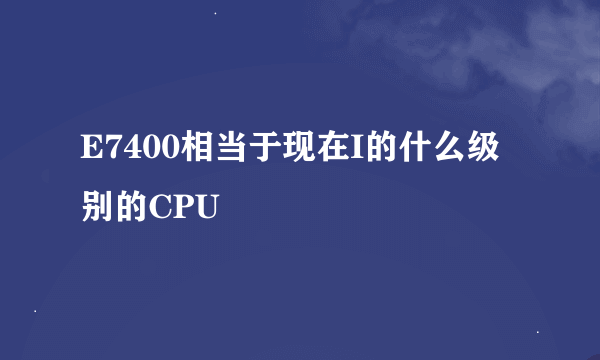 E7400相当于现在I的什么级别的CPU