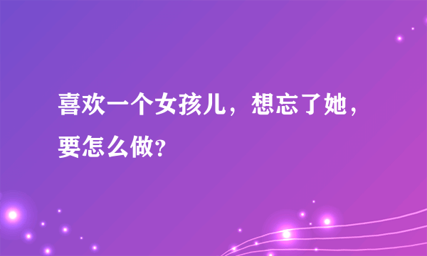 喜欢一个女孩儿，想忘了她，要怎么做？