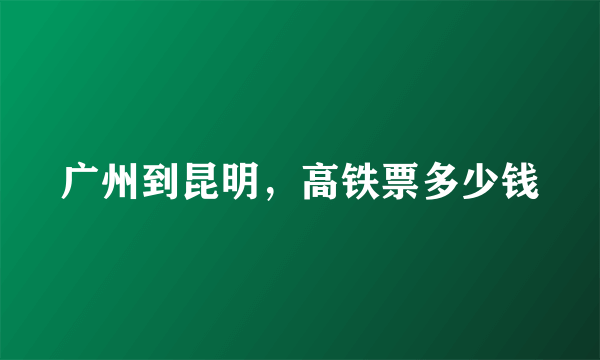 广州到昆明，高铁票多少钱