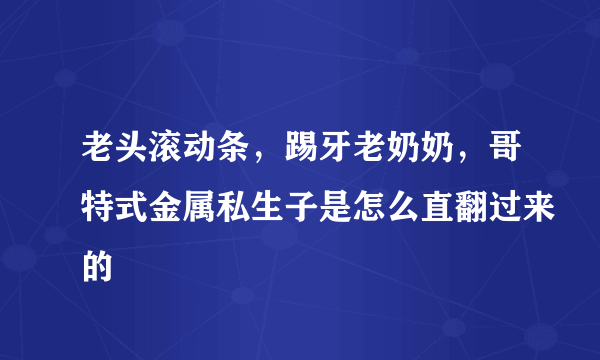 老头滚动条，踢牙老奶奶，哥特式金属私生子是怎么直翻过来的