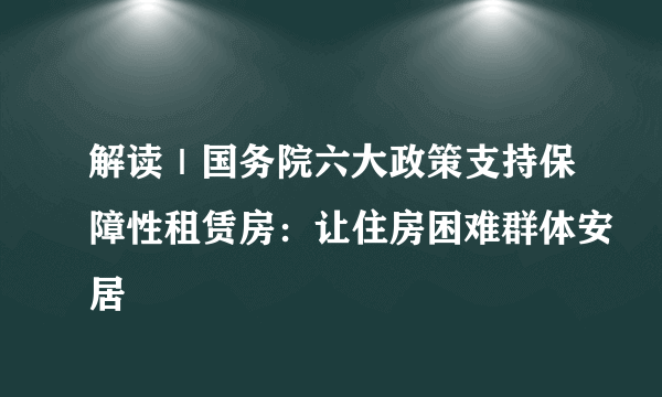 解读｜国务院六大政策支持保障性租赁房：让住房困难群体安居