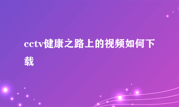 cctv健康之路上的视频如何下载