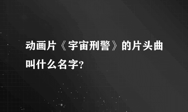 动画片《宇宙刑警》的片头曲叫什么名字？