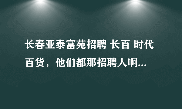 长春亚泰富苑招聘 长百 时代百货，他们都那招聘人啊？在那看。我怎么没找到，谁知道告诉我