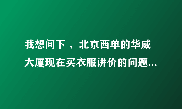 我想问下 ，北京西单的华威大厦现在买衣服讲价的问题，每个楼层的具体情况？