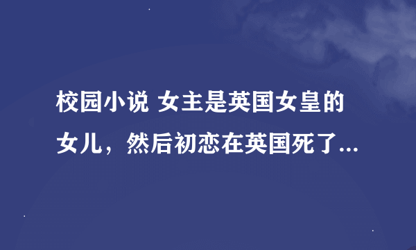 校园小说 女主是英国女皇的女儿，然后初恋在英国死了，之后去了中国，碰到了男主，然后恋爱的故事