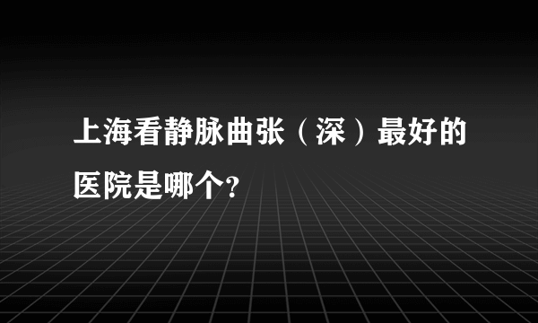上海看静脉曲张（深）最好的医院是哪个？