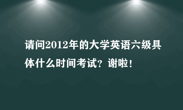 请问2012年的大学英语六级具体什么时间考试？谢啦！