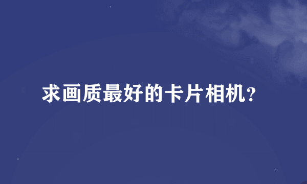 求画质最好的卡片相机？