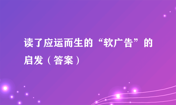 读了应运而生的“软广告”的启发（答案）