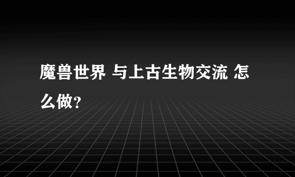 魔兽世界 与上古生物交流 怎么做？