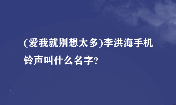 (爱我就别想太多)李洪海手机铃声叫什么名字？