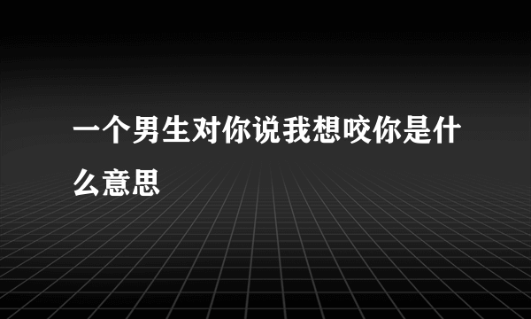 一个男生对你说我想咬你是什么意思