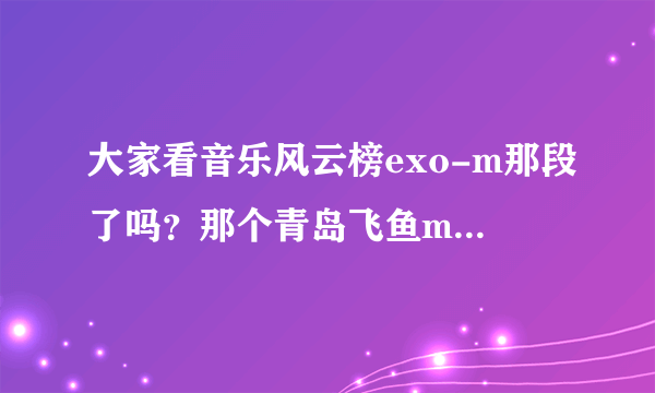 大家看音乐风云榜exo-m那段了吗？那个青岛飞鱼mic和我连听都没听说过，他有什么资格说exo-m！！！！！！