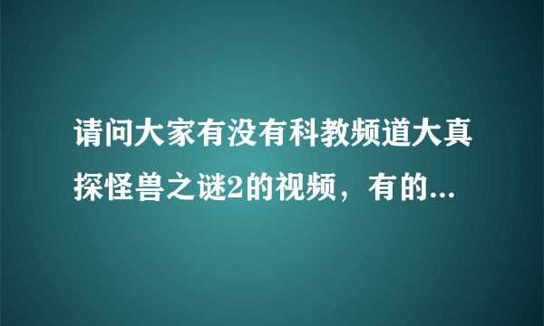 请问大家有没有科教频道大真探怪兽之谜2的视频，有的话把网站给我，谢谢！！！！！！