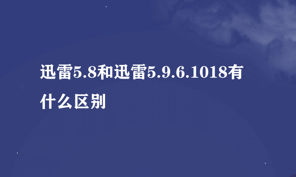 迅雷5.8和迅雷5.9.6.1018有什么区别