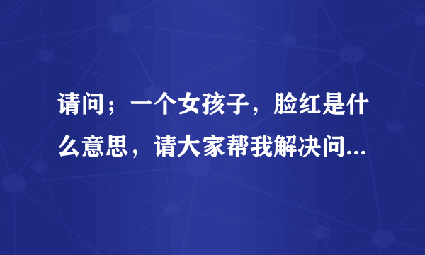 请问；一个女孩子，脸红是什么意思，请大家帮我解决问题，谢谢！！！