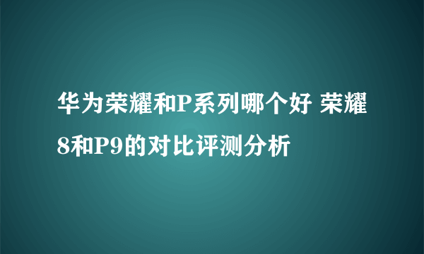 华为荣耀和P系列哪个好 荣耀8和P9的对比评测分析