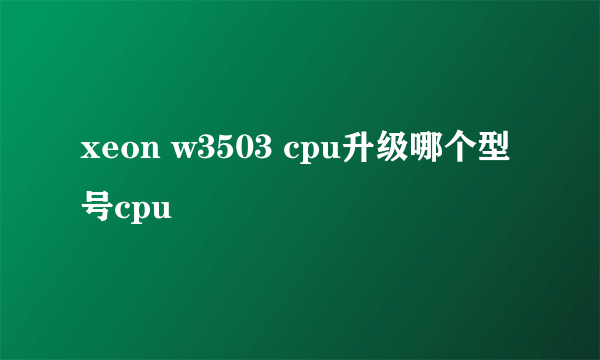 xeon w3503 cpu升级哪个型号cpu