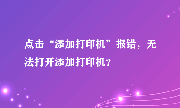 点击“添加打印机”报错，无法打开添加打印机？