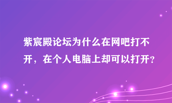 紫宸殿论坛为什么在网吧打不开，在个人电脑上却可以打开？