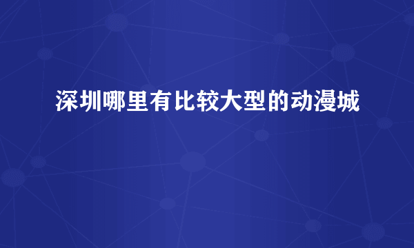 深圳哪里有比较大型的动漫城