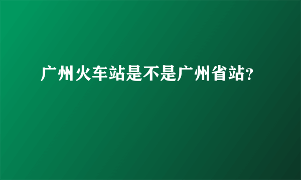 广州火车站是不是广州省站？
