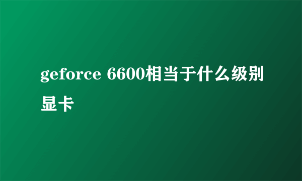 geforce 6600相当于什么级别显卡