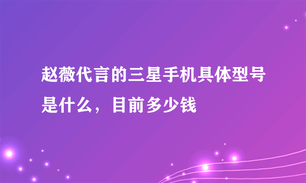赵薇代言的三星手机具体型号是什么，目前多少钱