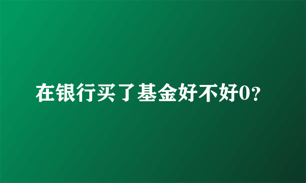 在银行买了基金好不好0？