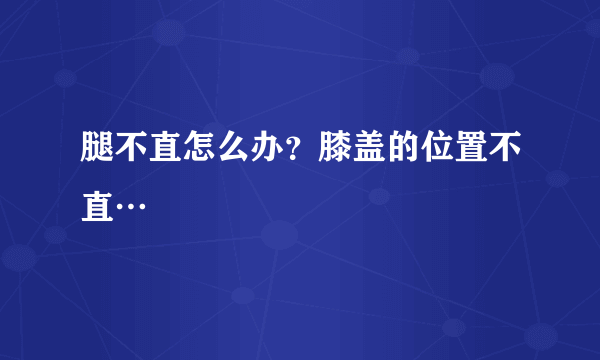 腿不直怎么办？膝盖的位置不直…