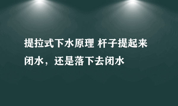 提拉式下水原理 杆子提起来闭水，还是落下去闭水