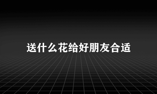 送什么花给好朋友合适