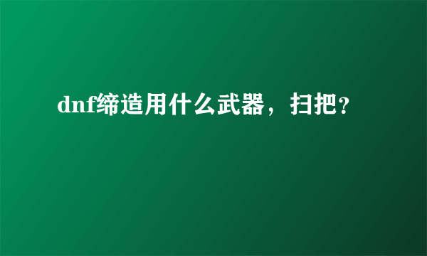 dnf缔造用什么武器，扫把？