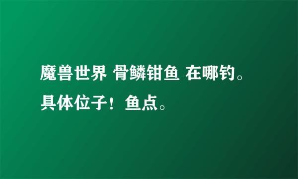 魔兽世界 骨鳞钳鱼 在哪钓。 具体位子！鱼点。
