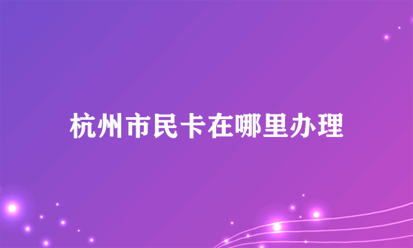 杭州市民卡在哪里办理