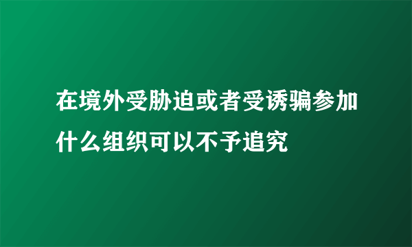 在境外受胁迫或者受诱骗参加什么组织可以不予追究