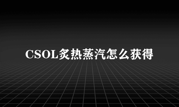 CSOL炙热蒸汽怎么获得