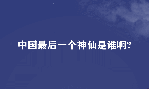 中国最后一个神仙是谁啊?