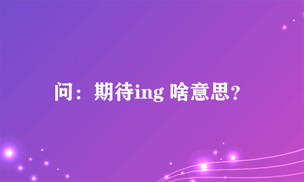 问：期待ing 啥意思？