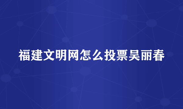 福建文明网怎么投票吴丽春