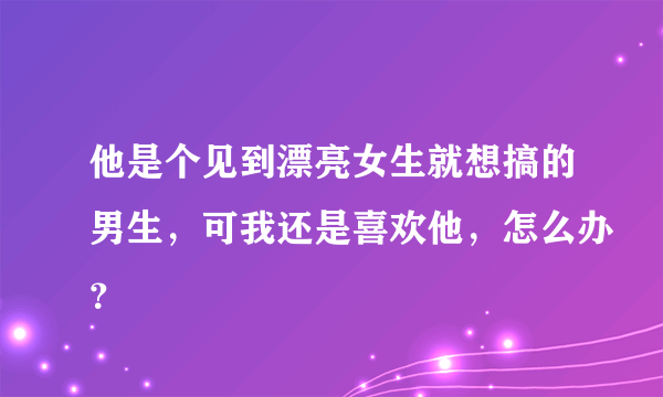 他是个见到漂亮女生就想搞的男生，可我还是喜欢他，怎么办？